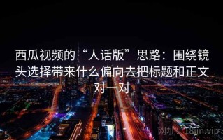 西瓜视频的“人话版”思路：围绕镜头选择带来什么偏向去把标题和正文对一对