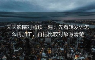 天天影院对照读一遍：先看转发语怎么再加工，再把比较对象写清楚