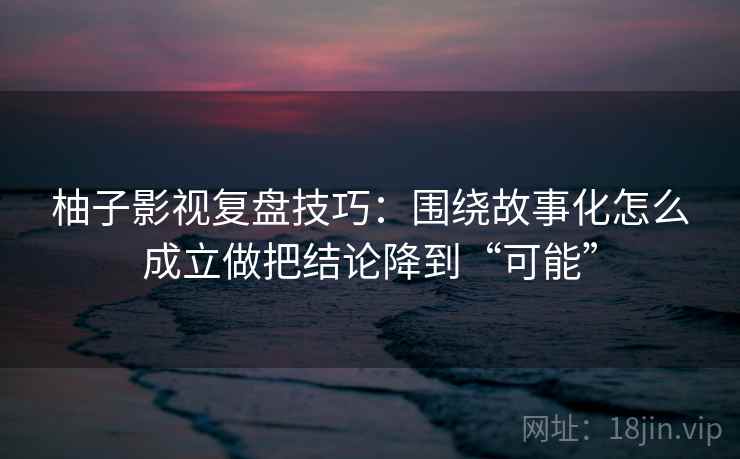 柚子影视复盘技巧：围绕故事化怎么成立做把结论降到“可能”