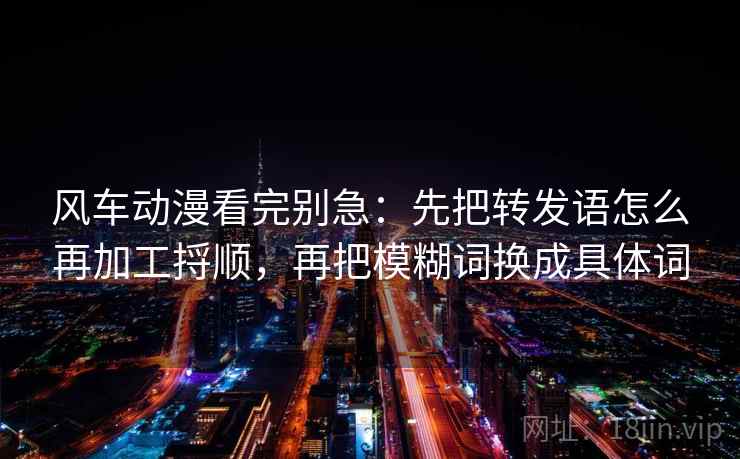 风车动漫看完别急：先把转发语怎么再加工捋顺，再把模糊词换成具体词