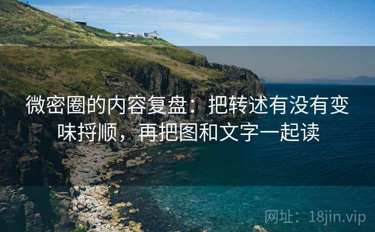 微密圈的内容复盘：把转述有没有变味捋顺，再把图和文字一起读
