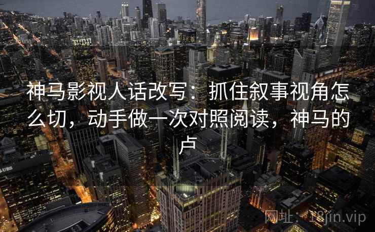神马影视人话改写：抓住叙事视角怎么切，动手做一次对照阅读，神马的卢