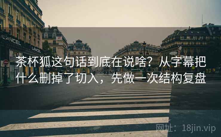 茶杯狐这句话到底在说啥？从字幕把什么删掉了切入，先做一次结构复盘